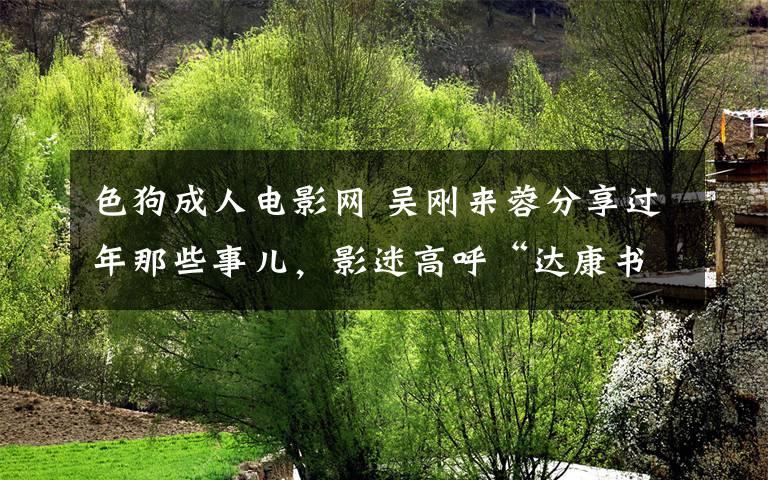 色狗成人电影网 吴刚来蓉分享过年那些事儿，影迷高呼“达康书记真帅”