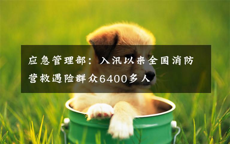 应急管理部：入汛以来全国消防营救遇险群众6400多人