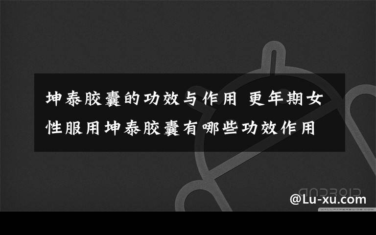 坤泰胶囊的功效与作用 更年期女性服用坤泰胶囊有哪些功效作用？有副作用吗？