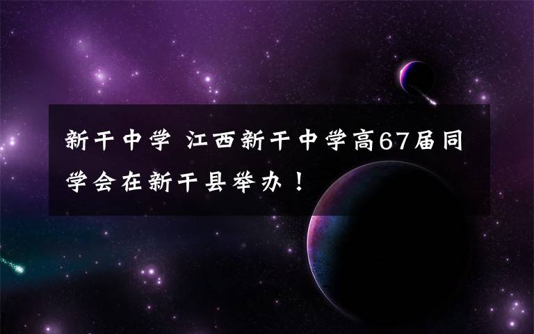 新干中学 江西新干中学高67届同学会在新干县举办！