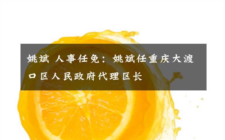姚斌 人事任免：姚斌任重庆大渡口区人民政府代理区长