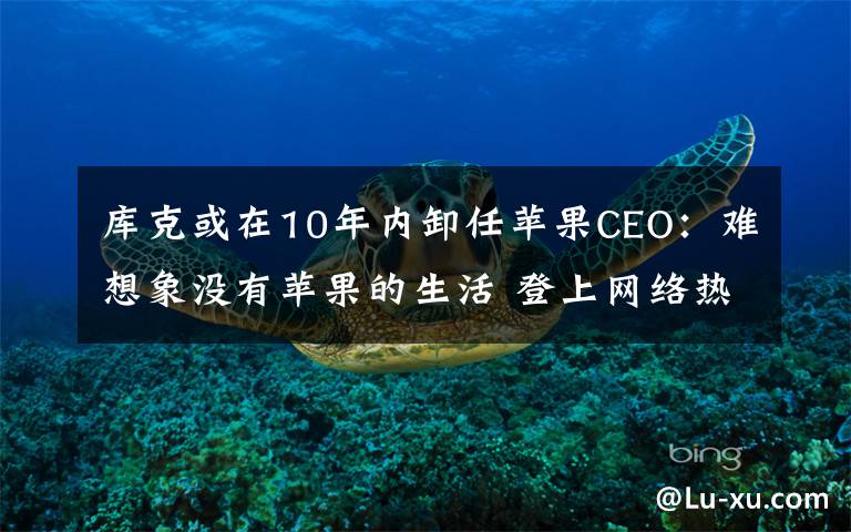库克或在10年内卸任苹果CEO：难想象没有苹果的生活 登上网络热搜了！