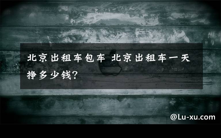 北京出租车包车 北京出租车一天挣多少钱？
