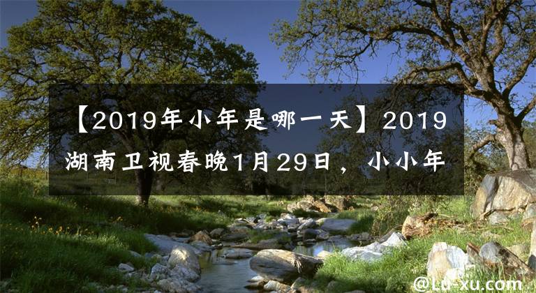 【2019年小年是哪一天】2019湖南卫视春晚1月29日，小小年纪就隆重直播的明星聚集在一起，喝彩中国之年。