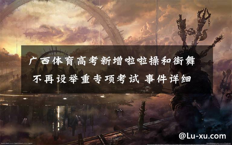 广西体育高考新增啦啦操和街舞 不再设举重专项考试 事件详细经过！