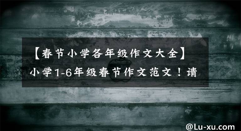 【春节小学各年级作文大全】小学1-6年级春节作文范文！请传给孩子，写一下
