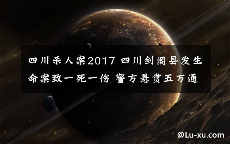 四川杀人案2017 四川剑阁县发生命案致一死一伤 警方悬赏五万通缉嫌犯