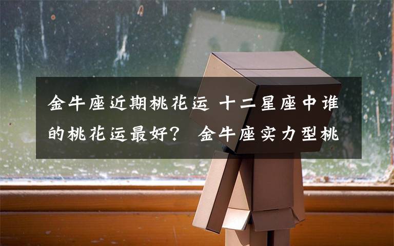 金牛座近期桃花运 十二星座中谁的桃花运最好？ 金牛座实力型桃花运最佳