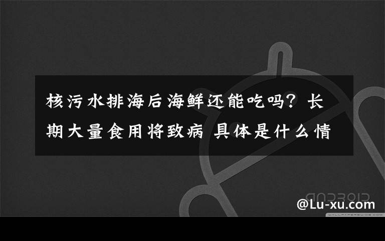 核污水排海后海鲜还能吃吗？长期大量食用将致病 具体是什么情况？