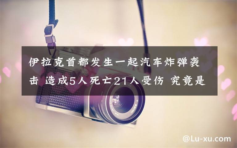 伊拉克首都发生一起汽车炸弹袭击 造成5人死亡21人受伤 究竟是怎么一回事?