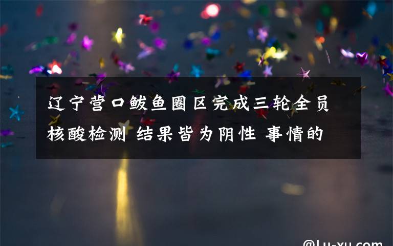 辽宁营口鲅鱼圈区完成三轮全员核酸检测 结果皆为阴性 事情的详情始末是怎么样了！