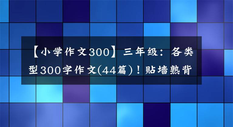 【小学作文300】三年级：各类型300字作文(44篇)！贴墙熟背，作文“差”满分