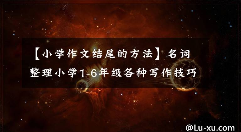 【小学作文结尾的方法】名词整理小学1-6年级各种写作技巧和范文！图文思维指导版。