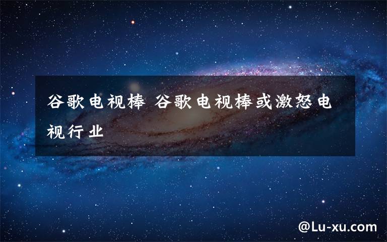 谷歌电视棒 谷歌电视棒或激怒电视行业