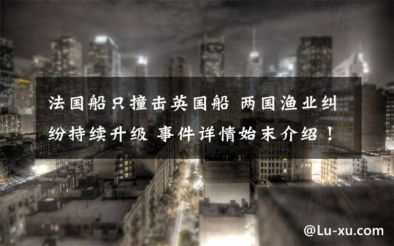 法国船只撞击英国船 两国渔业纠纷持续升级 事件详情始末介绍！