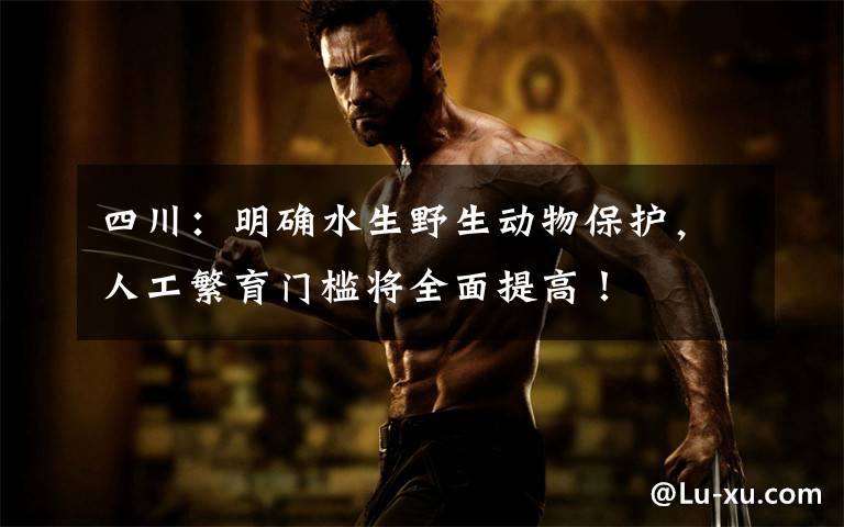 四川：明确水生野生动物保护，人工繁育门槛将全面提高！