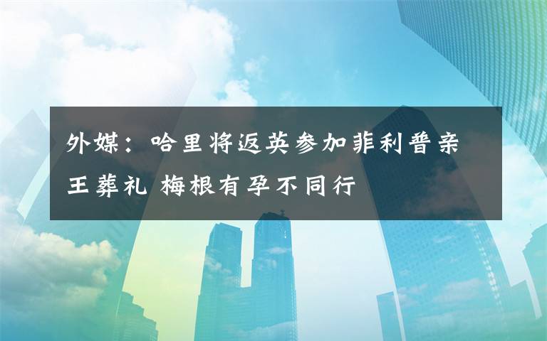 外媒：哈里将返英参加菲利普亲王葬礼 梅根有孕不同行