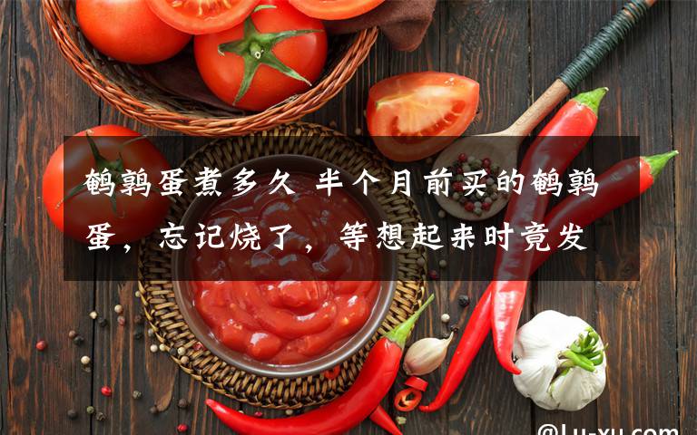 鹌鹑蛋煮多久 半个月前买的鹌鹑蛋，忘记烧了，等想起来时竟发现…