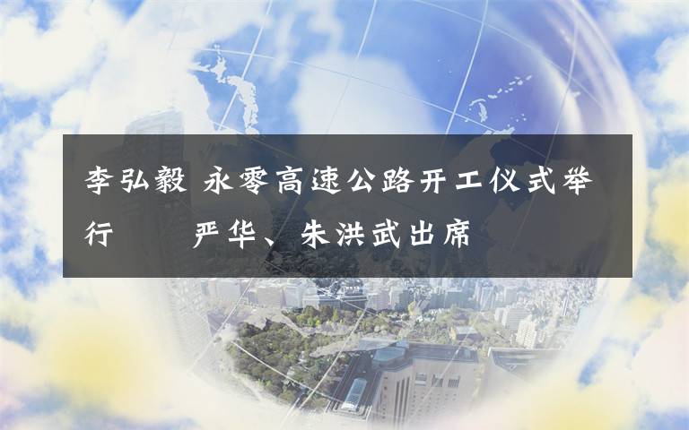 李弘毅 永零高速公路开工仪式举行　　严华、朱洪武出席