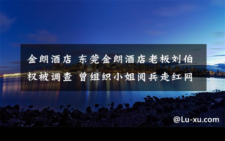 金朗酒店 东莞金朗酒店老板刘伯权被调查 曾组织小姐阅兵走红网络
