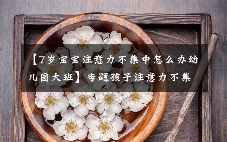 【7岁宝宝注意力不集中怎么办幼儿园大班】专题孩子注意力不集中？睿智父母掌握这个方法，专注提升孩子注意力