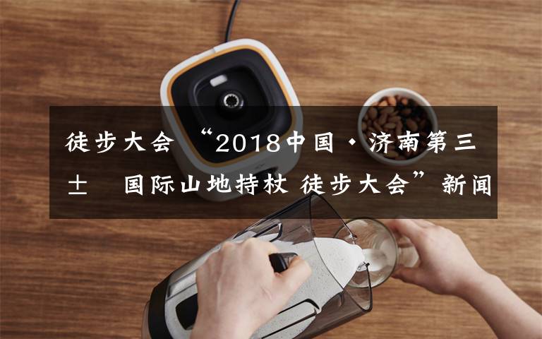 徒步大会 “2018中国·济南第三届国际山地持杖 徒步大会”新闻发布会召开