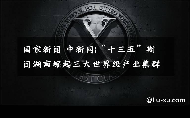国家新闻 中新网|“十三五”期间湖南崛起三大世界级产业集群