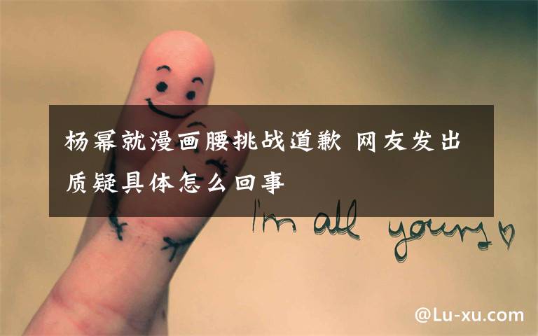 杨幂就漫画腰挑战道歉 网友发出质疑具体怎么回事