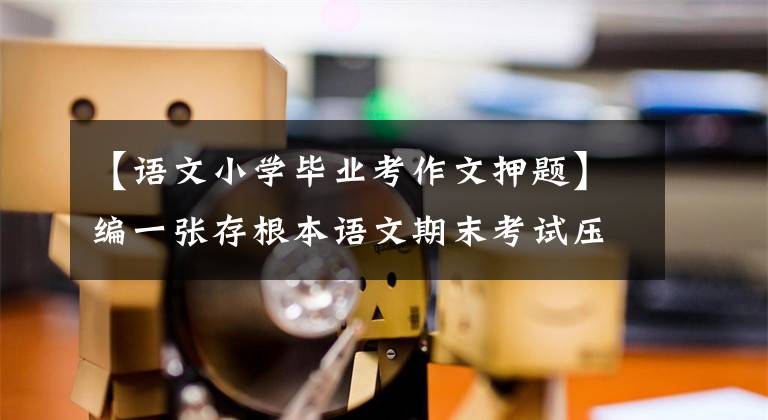 【语文小学毕业考作文押题】编一张存根本语文期末考试压迫卷，比较一下基础，看能不能打中。