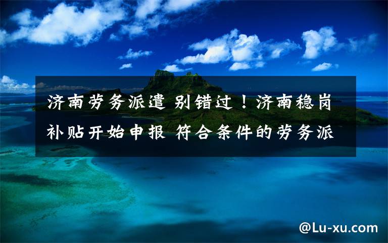 济南劳务派遣 别错过！济南稳岗补贴开始申报 符合条件的劳务派遣企业也纳入