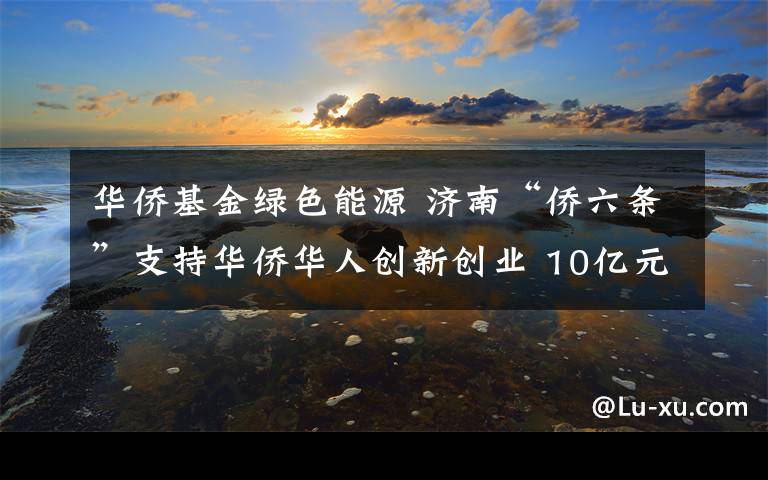 华侨基金绿色能源 济南“侨六条”支持华侨华人创新创业 10亿元基金帮助初创企业解决融资难