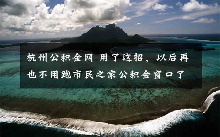 杭州公积金网 用了这招，以后再也不用跑市民之家公积金窗口了！