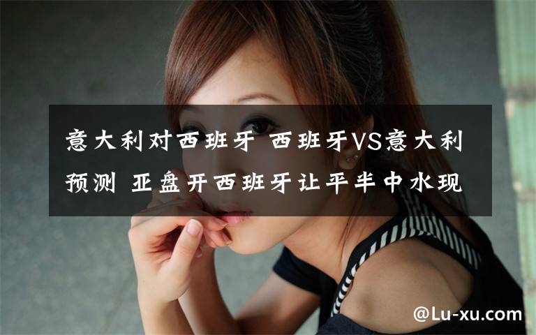 意大利对西班牙 西班牙VS意大利预测 亚盘开西班牙让平半中水现升为高水