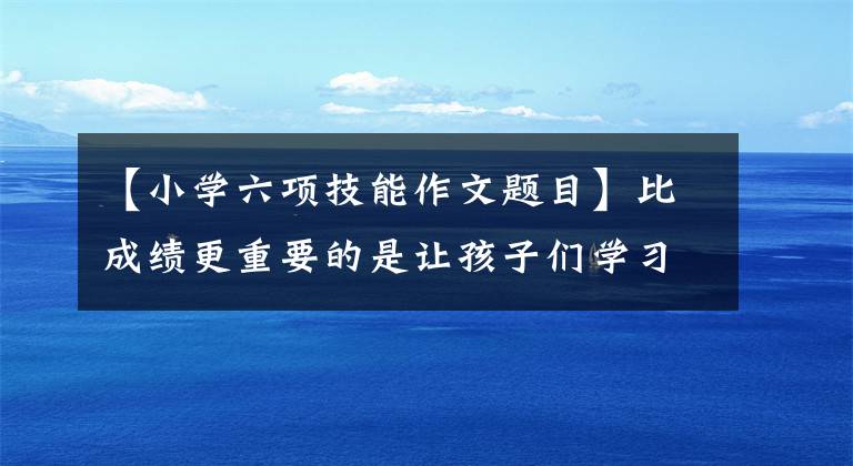 【小学六项技能作文题目】比成绩更重要的是让孩子们学习这六项技能。比如让你睡觉！