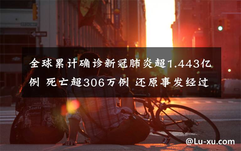 全球累计确诊新冠肺炎超1.443亿例 死亡超306万例 还原事发经过及背后原因！