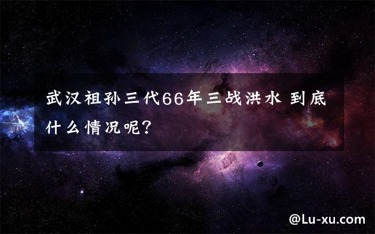 武汉祖孙三代66年三战洪水 到底什么情况呢？