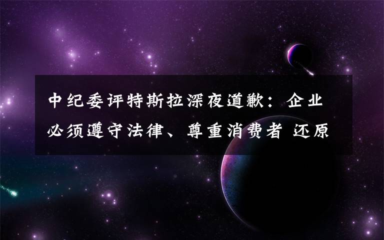 中纪委评特斯拉深夜道歉：企业必须遵守法律、尊重消费者 还原事发经过及背后真相！