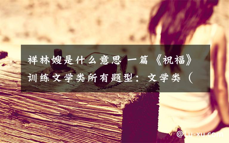 祥林嫂是什么意思 一篇《祝福》训练文学类所有题型：文学类（小说散文）终极策略
