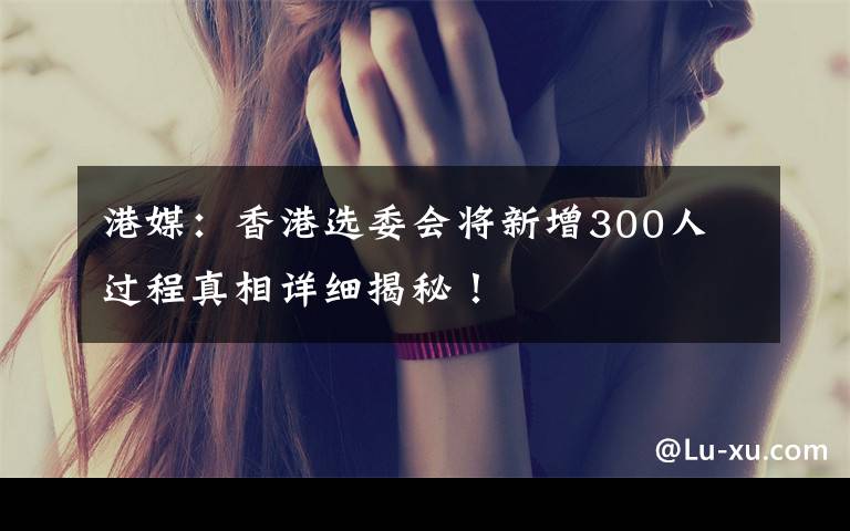 港媒：香港选委会将新增300人 过程真相详细揭秘！