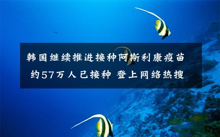 韩国继续推进接种阿斯利康疫苗 约57万人已接种 登上网络热搜了！