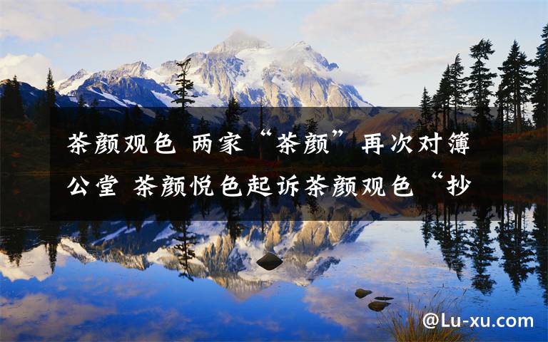 茶颜观色 两家“茶颜”再次对簿公堂 茶颜悦色起诉茶颜观色“抄袭”