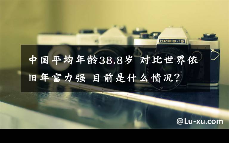 中国平均年龄38.8岁 对比世界依旧年富力强 目前是什么情况？