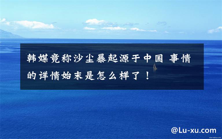 韩媒竟称沙尘暴起源于中国 事情的详情始末是怎么样了！