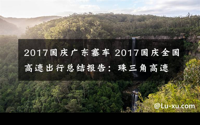 2017国庆广东塞车 2017国庆全国高速出行总结报告：珠三角高速拥堵最为严重