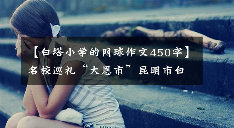 【白塔小学的网球作文450字】名校巡礼“大恩市”昆明市白塔中学