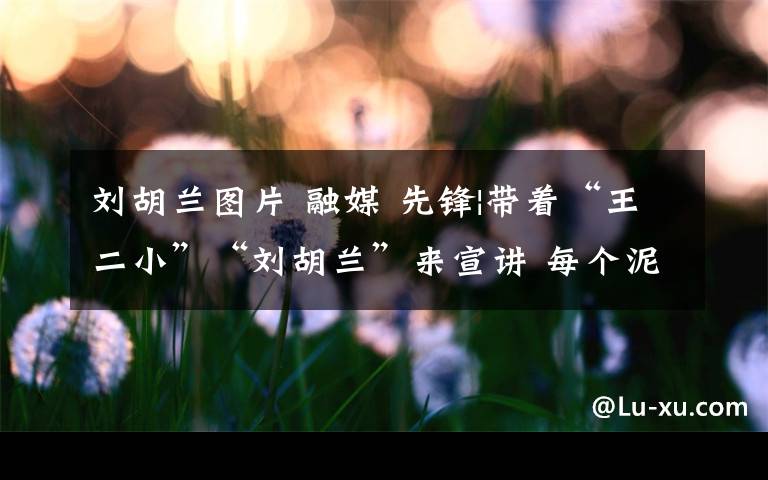 刘胡兰图片 融媒 先锋|带着“王二小”“刘胡兰”来宣讲 每个泥人背后都有一段红色情怀