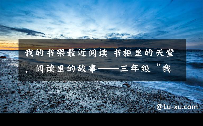我的书架最近阅读 书柜里的天堂，阅读里的故事——三年级“我的书柜”展评活动