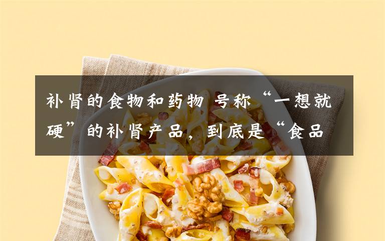 补肾的食物和药物 号称“一想就硬”的补肾产品，到底是“食品”还是“药品”？