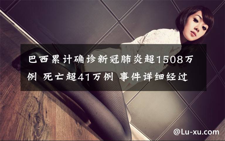 巴西累计确诊新冠肺炎超1508万例 死亡超41万例 事件详细经过！