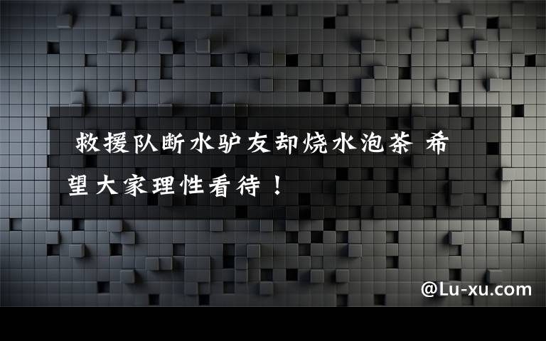  救援队断水驴友却烧水泡茶 希望大家理性看待！